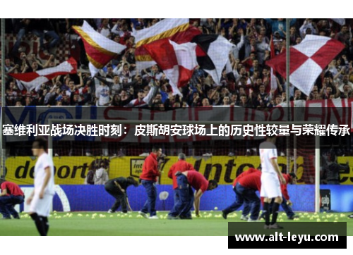 塞维利亚战场决胜时刻：皮斯胡安球场上的历史性较量与荣耀传承