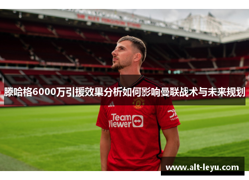 滕哈格6000万引援效果分析如何影响曼联战术与未来规划