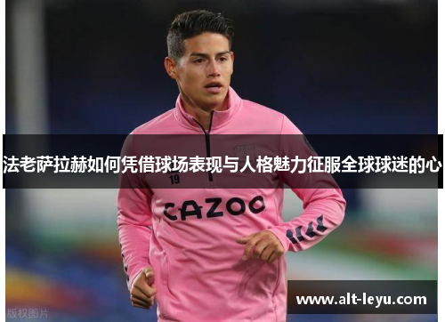 法老萨拉赫如何凭借球场表现与人格魅力征服全球球迷的心