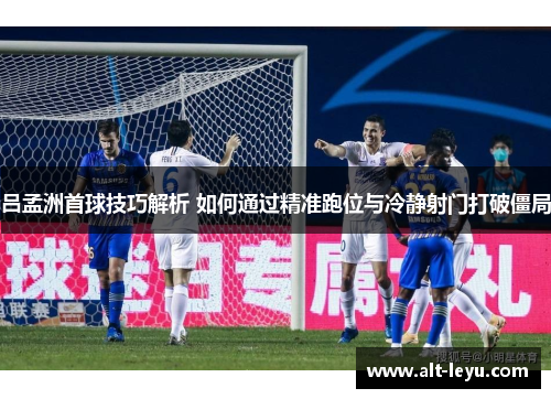 吕孟洲首球技巧解析 如何通过精准跑位与冷静射门打破僵局