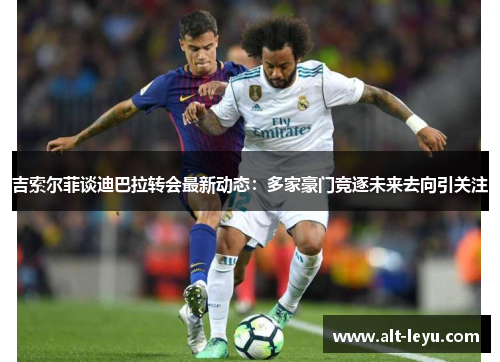 吉索尔菲谈迪巴拉转会最新动态：多家豪门竞逐未来去向引关注