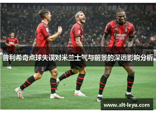 普利希奇点球失误对米兰士气与前景的深远影响分析