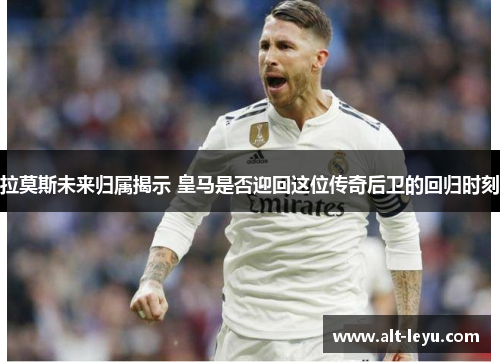 拉莫斯未来归属揭示 皇马是否迎回这位传奇后卫的回归时刻