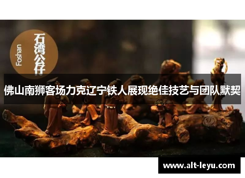 佛山南狮客场力克辽宁铁人展现绝佳技艺与团队默契