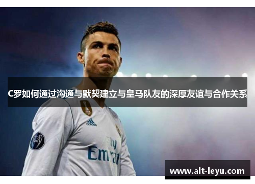C罗如何通过沟通与默契建立与皇马队友的深厚友谊与合作关系