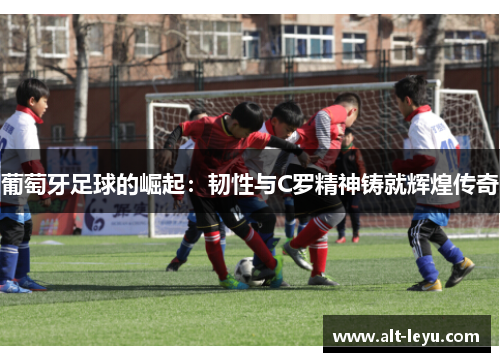 葡萄牙足球的崛起：韧性与C罗精神铸就辉煌传奇