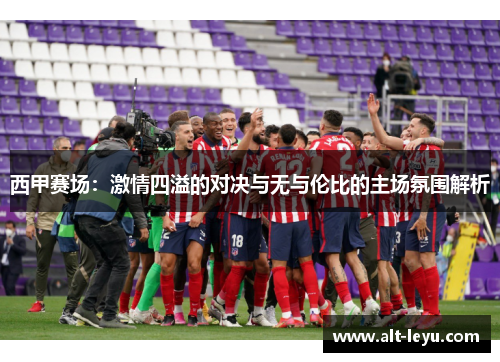 西甲赛场：激情四溢的对决与无与伦比的主场氛围解析