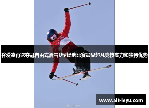 谷爱凌再次夺冠自由式滑雪U型场地比赛彰显超凡竞技实力和独特优势