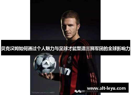 贝克汉姆如何通过个人魅力与足球才能塑造三狮军团的全球影响力