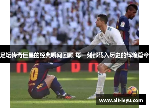足坛传奇巨星的经典瞬间回顾 每一刻都载入历史的辉煌篇章 足坛传奇巨星的经典瞬间回顾 每一刻都载入历史的辉煌篇章