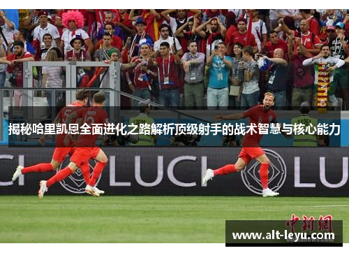 揭秘哈里凯恩全面进化之路解析顶级射手的战术智慧与核心能力