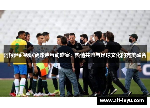 阿根廷超级联赛球迷互动盛宴：热情共鸣与足球文化的完美融合