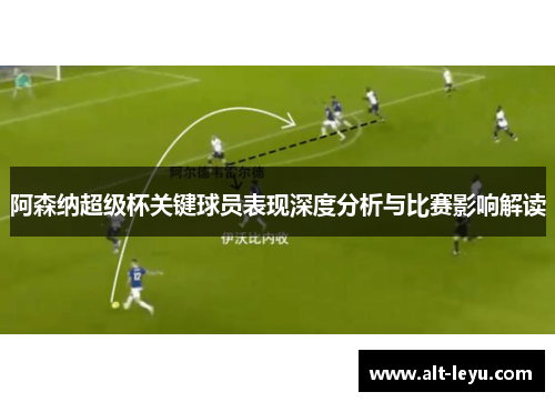 阿森纳超级杯关键球员表现深度分析与比赛影响解读