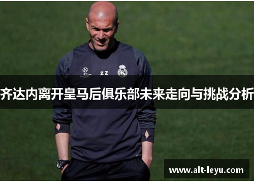 齐达内离开皇马后俱乐部未来走向与挑战分析